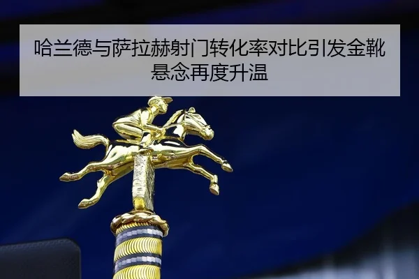 哈兰德与萨拉赫射门转化率对比引发金靴悬念再度升温