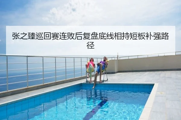 张之臻巡回赛连败后复盘底线相持短板补强路径