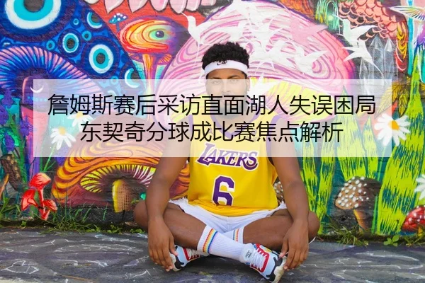 詹姆斯赛后采访直面湖人失误困局 东契奇分球成比赛焦点解析